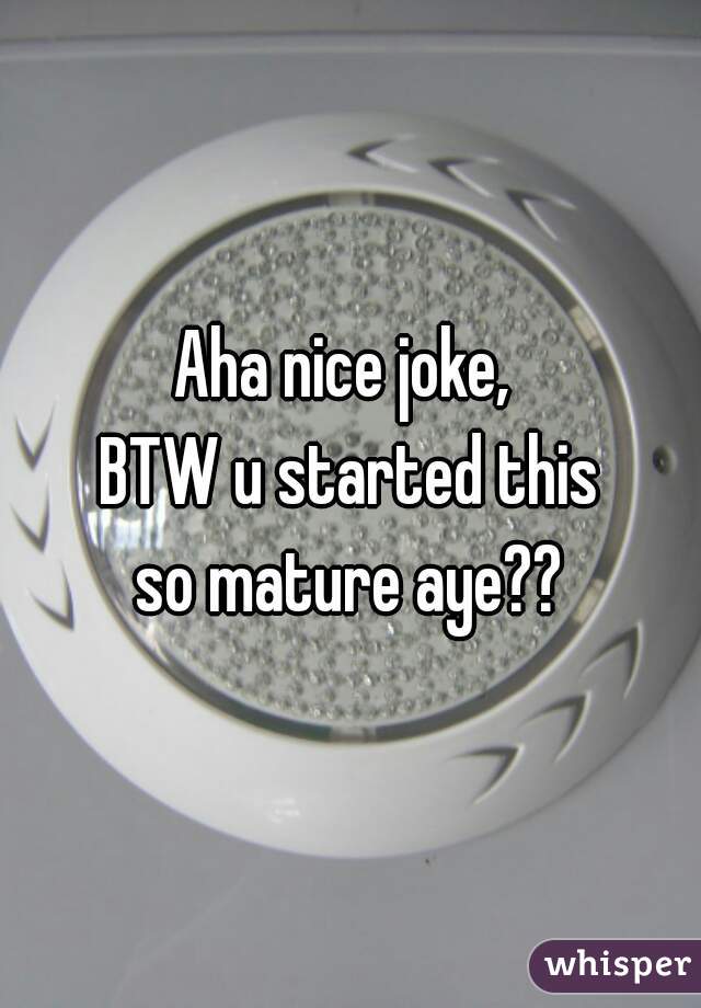 Aha nice joke, 
BTW u started this
so mature aye??