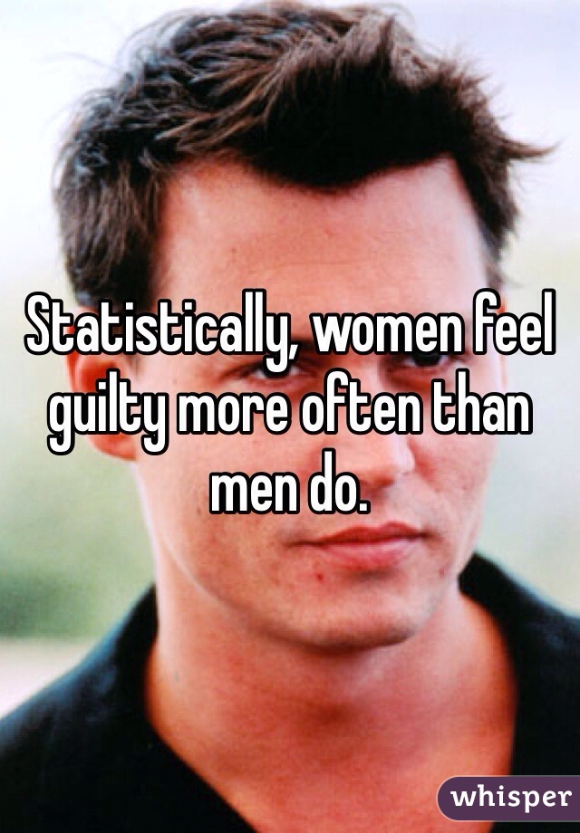 Statistically, women feel guilty more often than men do.