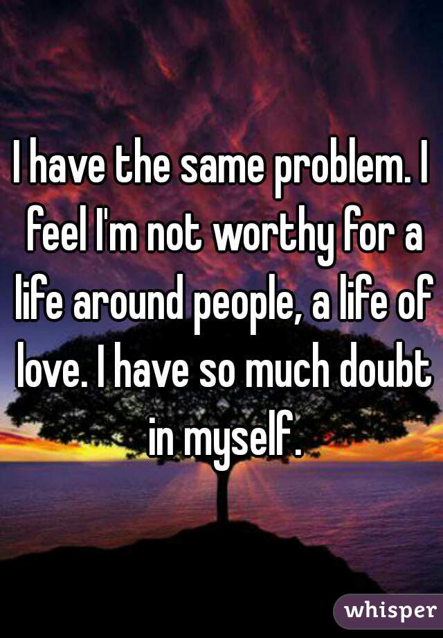 I have the same problem. I feel I'm not worthy for a life around people, a life of love. I have so much doubt in myself.