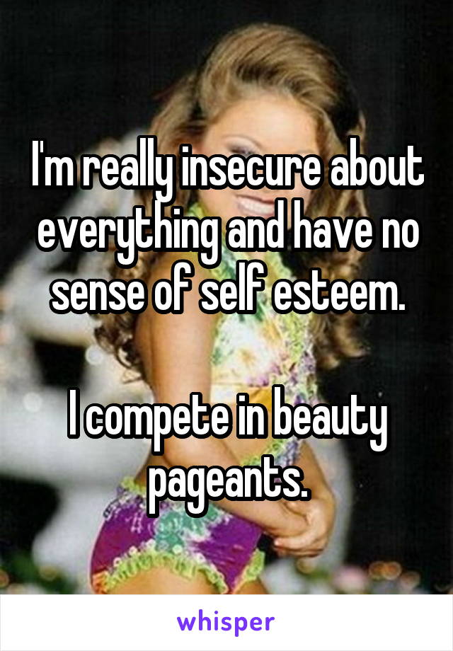 I'm really insecure about everything and have no sense of self esteem.

I compete in beauty pageants.