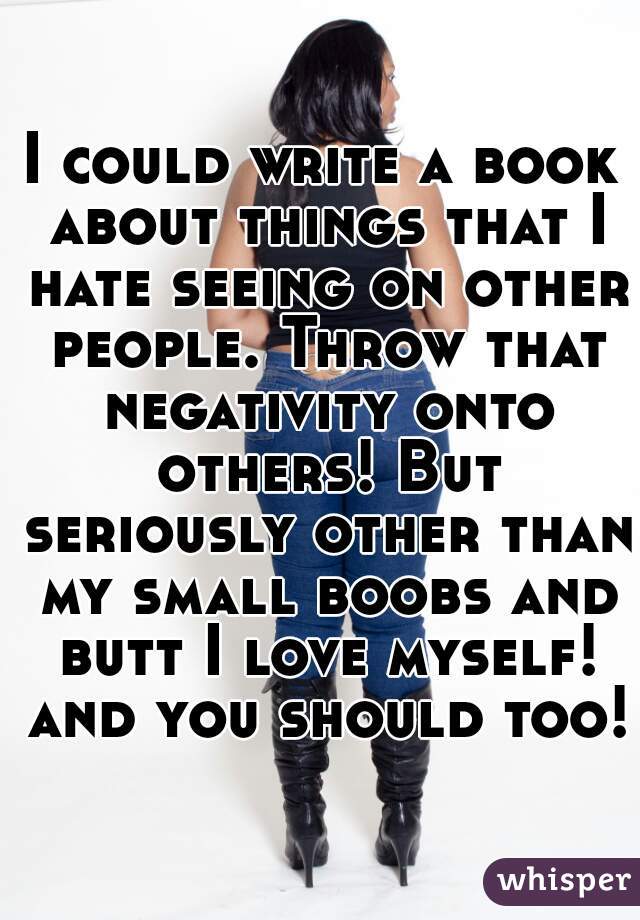I could write a book about things that I hate seeing on other people. Throw that negativity onto others! But seriously other than my small boobs and butt I love myself! and you should too!
