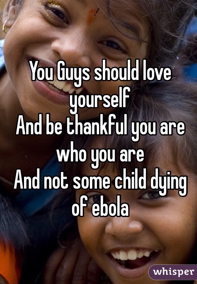 You Guys should love yourself 
And be thankful you are who you are 
And not some child dying of ebola