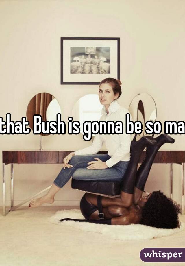 that Bush is gonna be so mad