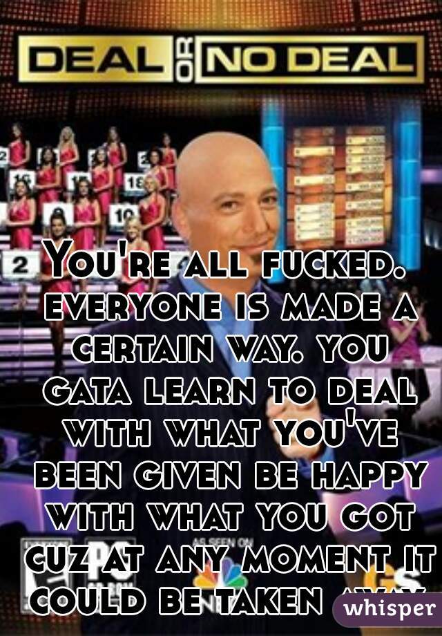 You're all fucked. everyone is made a certain way. you gata learn to deal with what you've been given be happy with what you got cuz at any moment it could be taken away. 