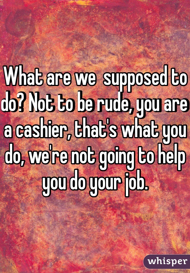 What are we  supposed to do? Not to be rude, you are a cashier, that's what you do, we're not going to help you do your job. 