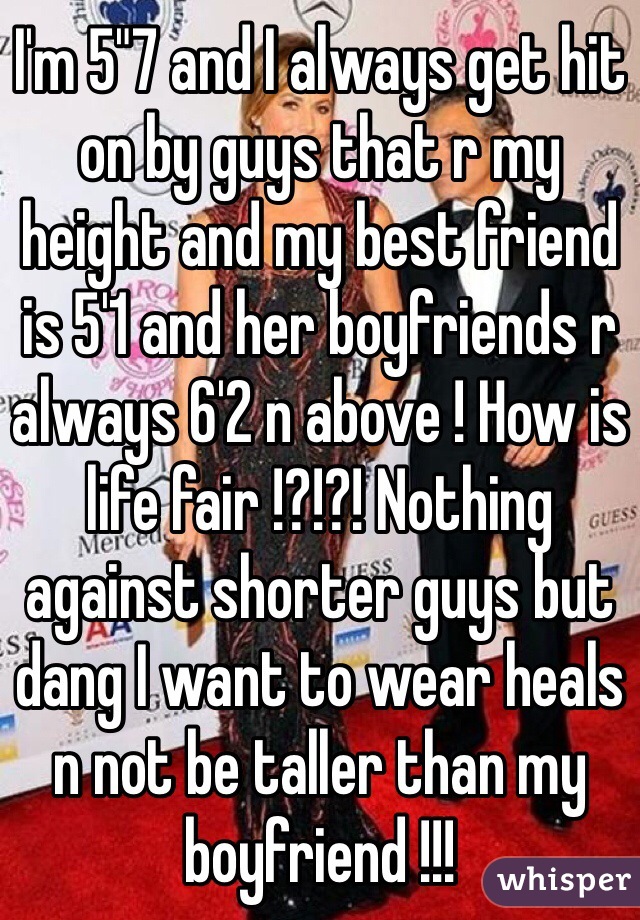 I'm 5"7 and I always get hit on by guys that r my height and my best friend is 5'1 and her boyfriends r always 6'2 n above ! How is life fair !?!?! Nothing against shorter guys but dang I want to wear heals n not be taller than my boyfriend !!! 