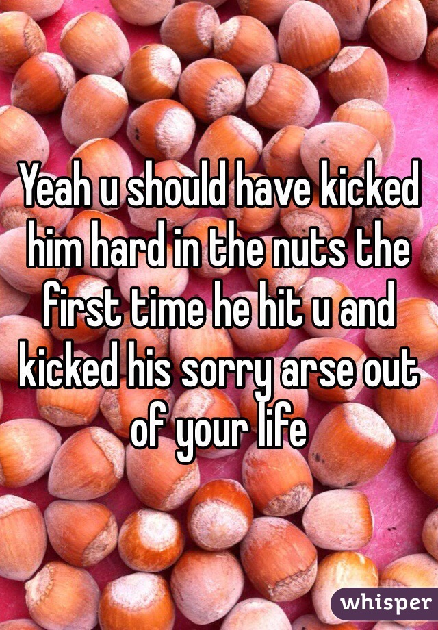 Yeah u should have kicked him hard in the nuts the first time he hit u and kicked his sorry arse out of your life