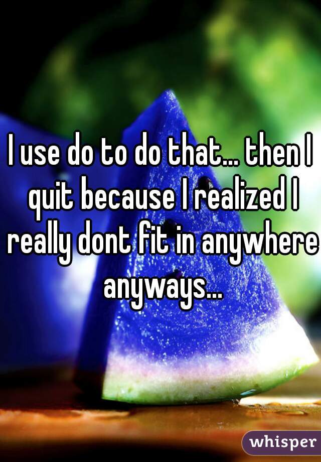 I use do to do that... then I quit because I realized I really dont fit in anywhere anyways...