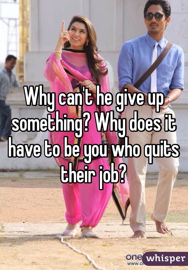 Why can't he give up something? Why does it have to be you who quits their job? 