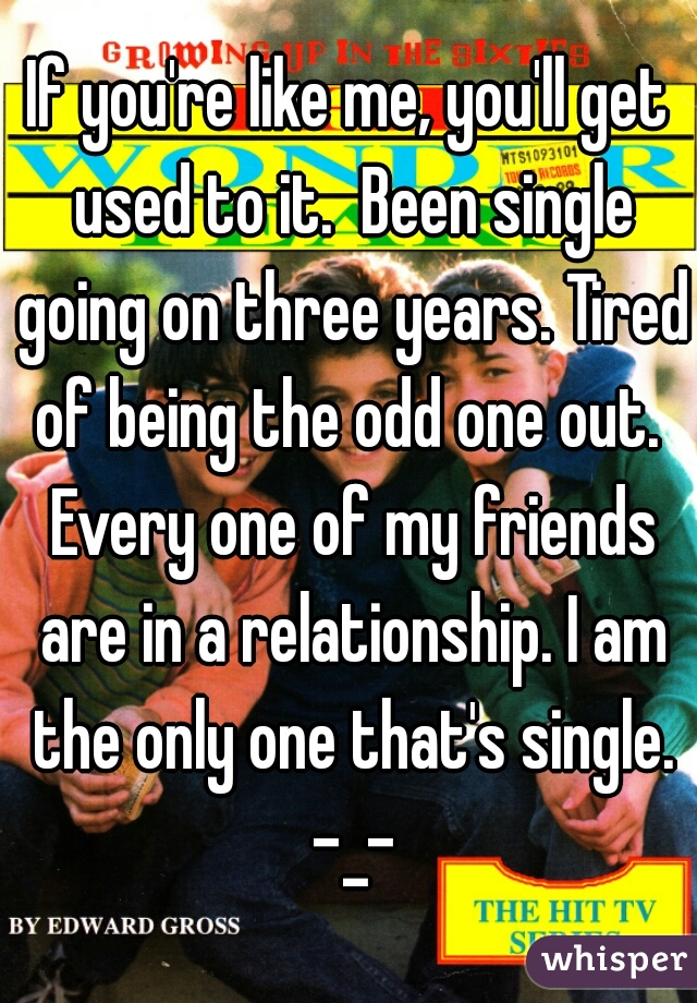 If you're like me, you'll get used to it.  Been single going on three years. Tired of being the odd one out.  Every one of my friends are in a relationship. I am the only one that's single. -_-