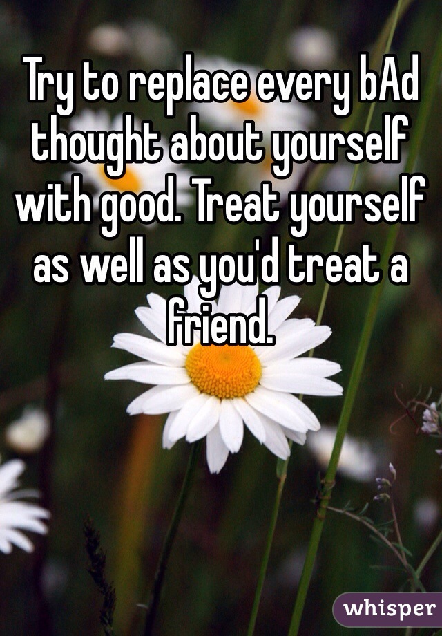 Try to replace every bAd thought about yourself with good. Treat yourself as well as you'd treat a friend.