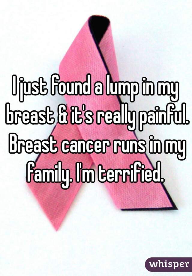 I just found a lump in my breast & it's really painful. Breast cancer runs in my family. I'm terrified. 
