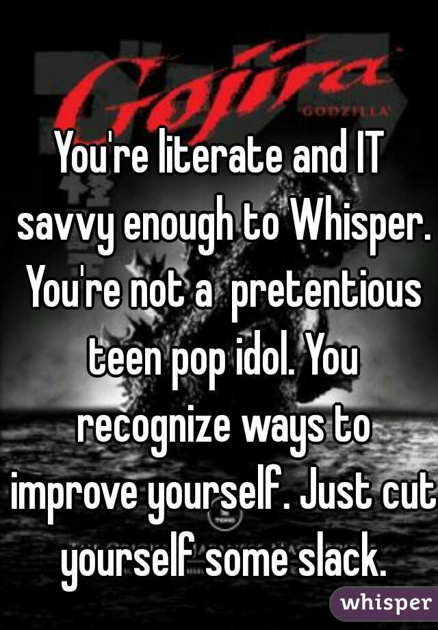 You're literate and IT savvy enough to Whisper. You're not a  pretentious teen pop idol. You recognize ways to improve yourself. Just cut yourself some slack.
