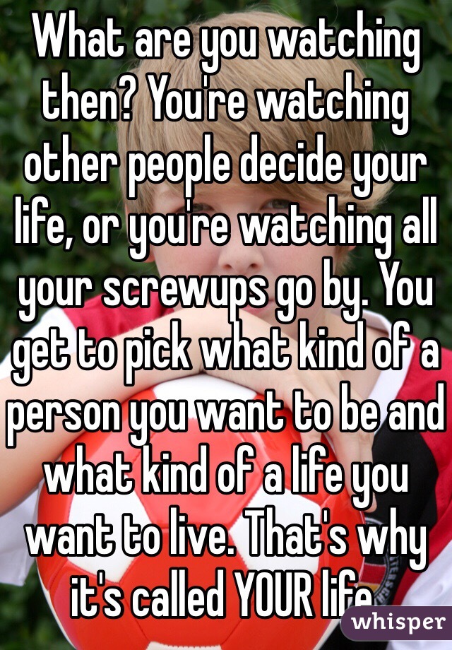 What are you watching then? You're watching other people decide your life, or you're watching all your screwups go by. You get to pick what kind of a person you want to be and what kind of a life you want to live. That's why it's called YOUR life. 