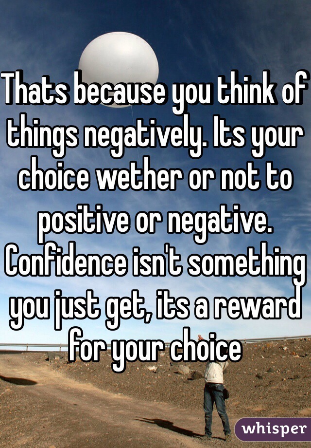 Thats because you think of things negatively. Its your choice wether or not to positive or negative. Confidence isn't something you just get, its a reward for your choice 