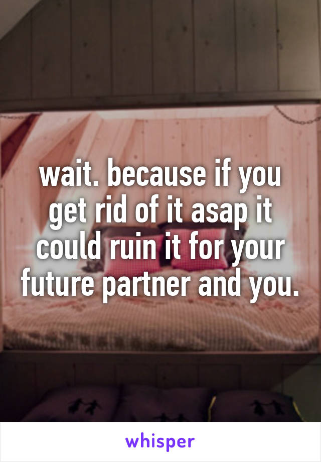 wait. because if you get rid of it asap it could ruin it for your future partner and you.