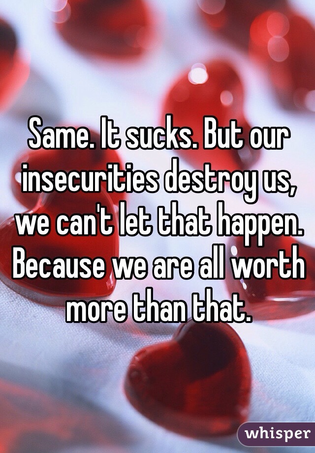 Same. It sucks. But our insecurities destroy us, we can't let that happen. Because we are all worth more than that.