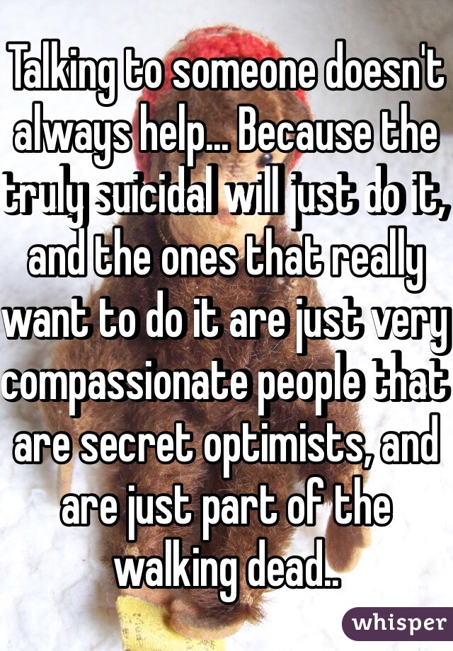 Talking to someone doesn't always help... Because the truly suicidal will just do it, and the ones that really want to do it are just very compassionate people that are secret optimists, and are just part of the walking dead..