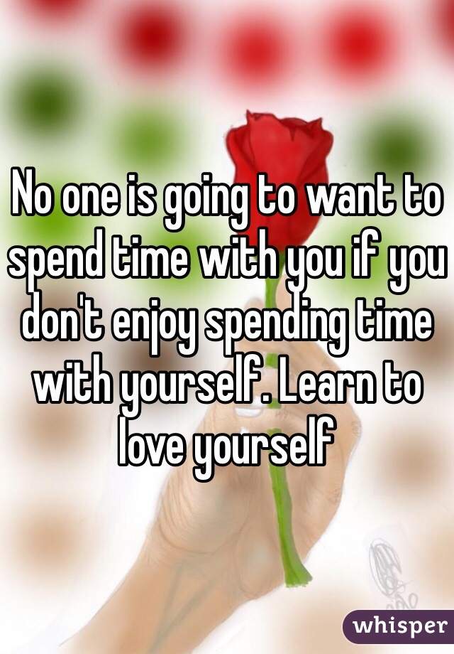 No one is going to want to spend time with you if you don't enjoy spending time with yourself. Learn to love yourself