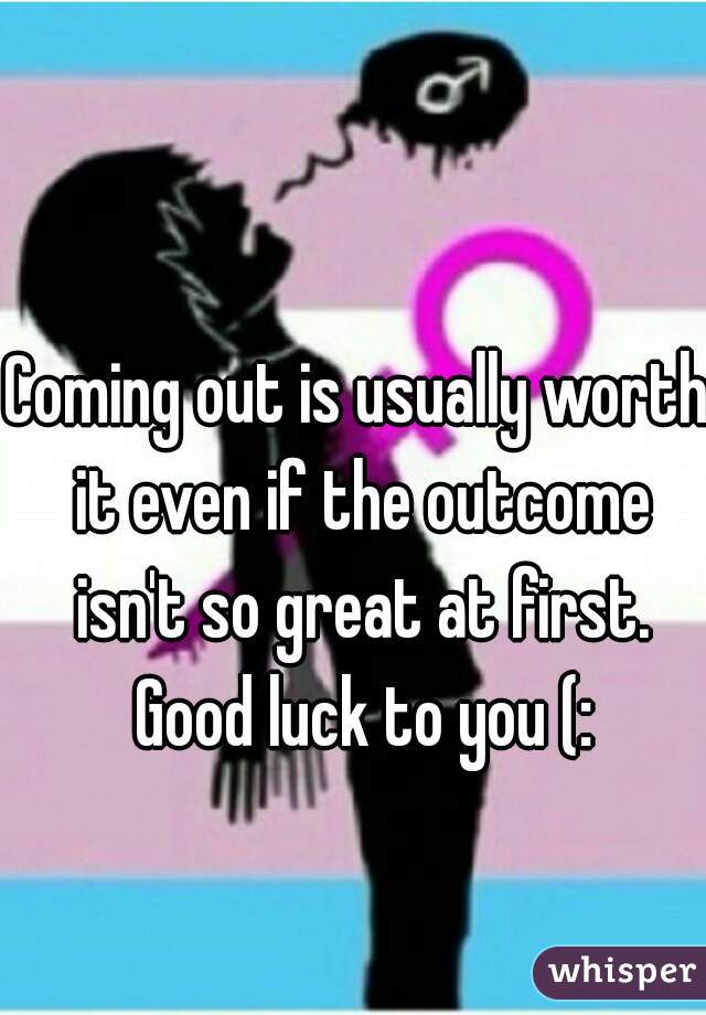 Coming out is usually worth it even if the outcome isn't so great at first. Good luck to you (: