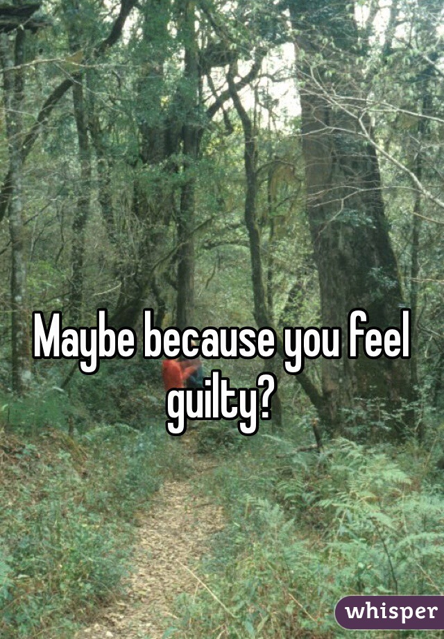 Maybe because you feel guilty?