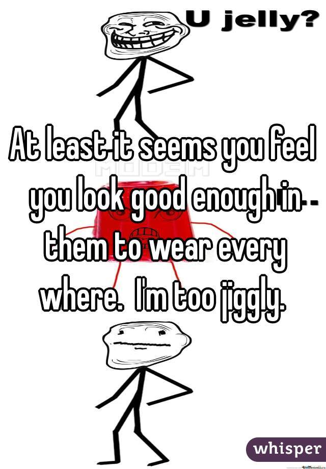 At least it seems you feel you look good enough in them to wear every where.  I'm too jiggly. 