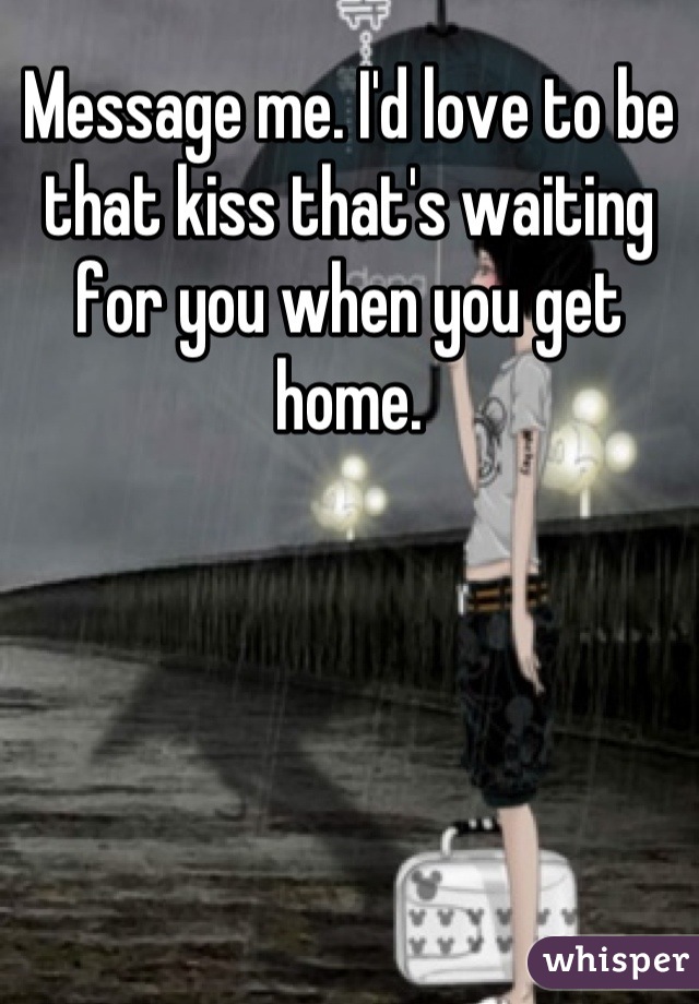 Message me. I'd love to be that kiss that's waiting for you when you get home.