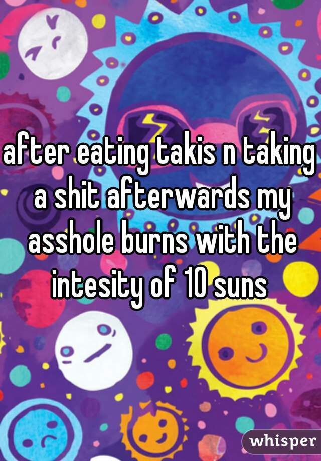 after eating takis n taking a shit afterwards my asshole burns with the intesity of 10 suns 