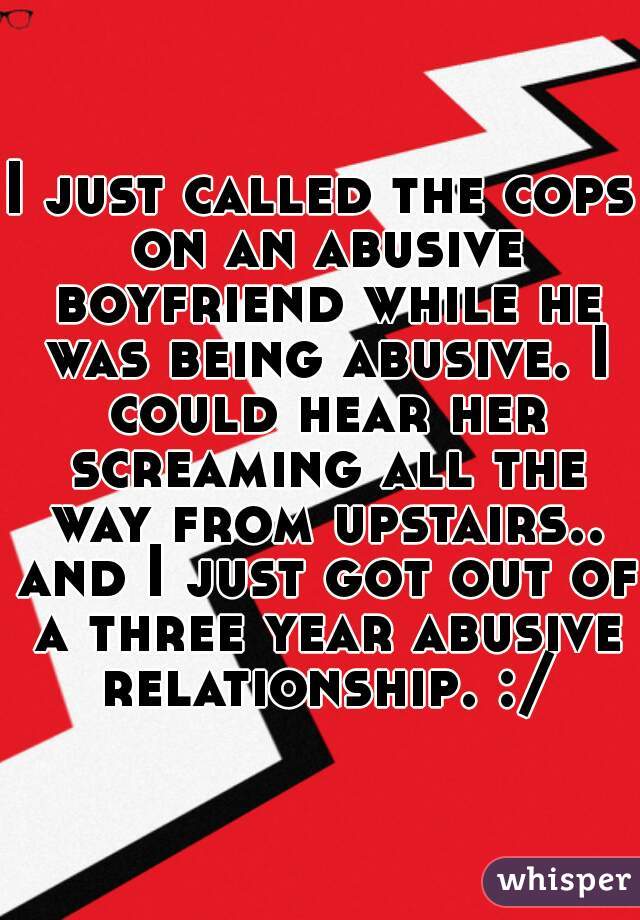 I just called the cops on an abusive boyfriend while he was being abusive. I could hear her screaming all the way from upstairs.. and I just got out of a three year abusive relationship. :/