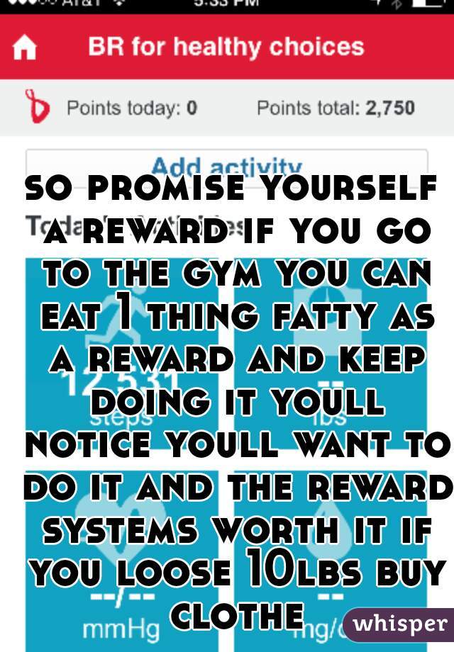 so promise yourself a reward if you go to the gym you can eat 1 thing fatty as a reward and keep doing it youll notice youll want to do it and the reward systems worth it if you loose 10lbs buy clothe