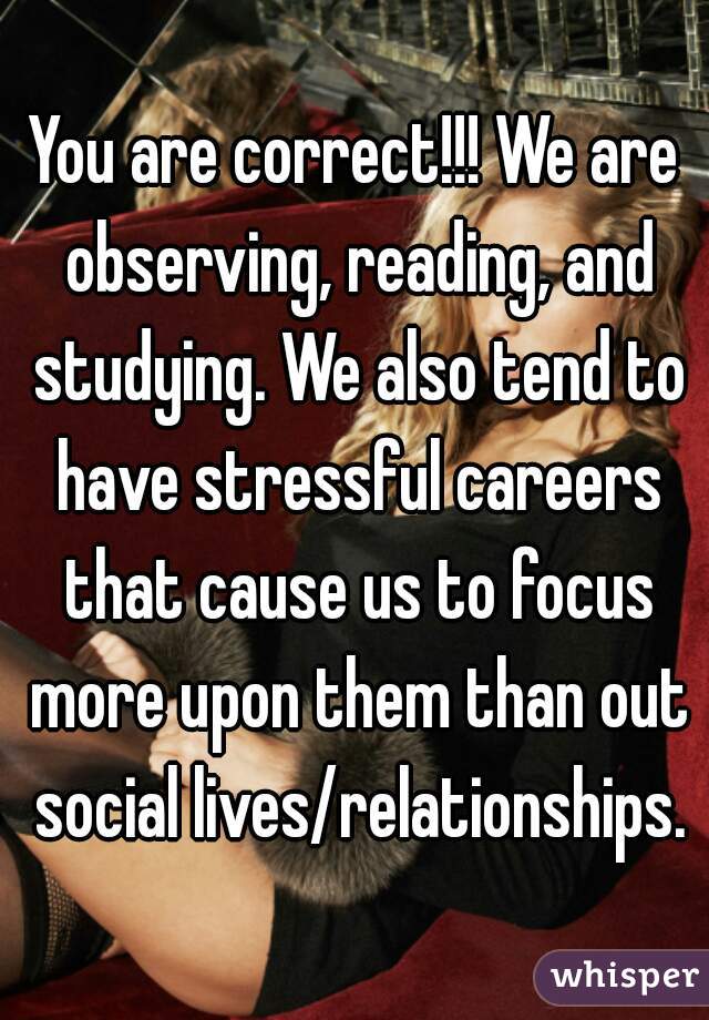 You are correct!!! We are observing, reading, and studying. We also tend to have stressful careers that cause us to focus more upon them than out social lives/relationships.