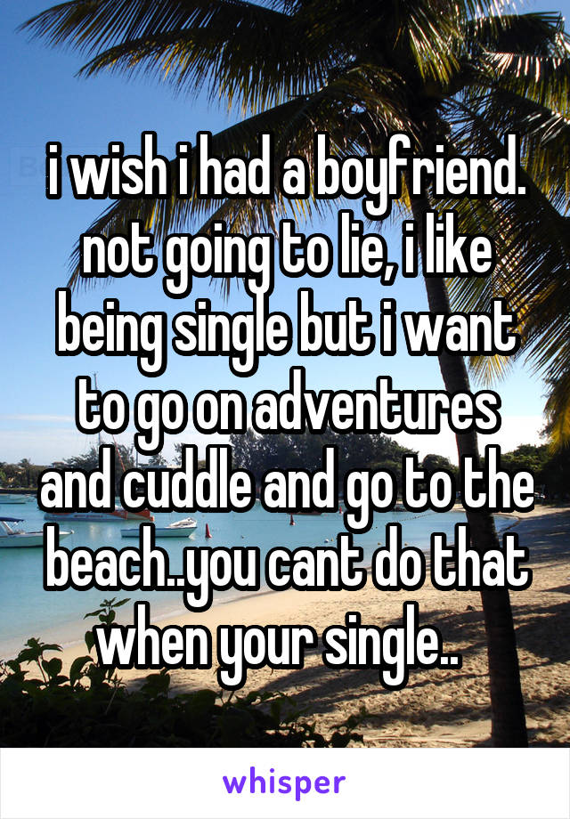 i wish i had a boyfriend. not going to lie, i like being single but i want to go on adventures and cuddle and go to the beach..you cant do that when your single..  