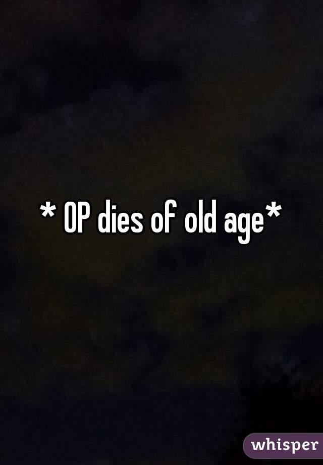 * OP dies of old age*