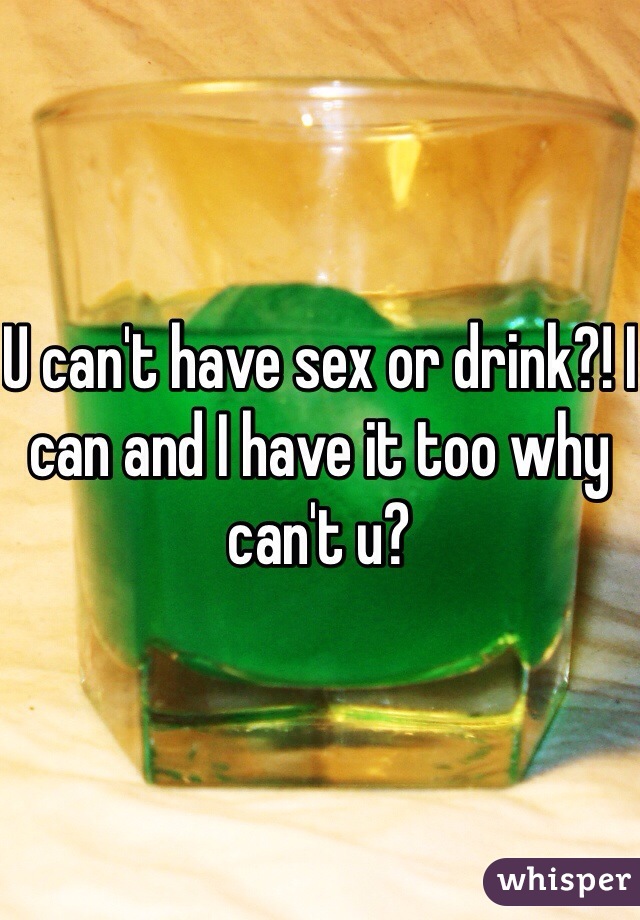U can't have sex or drink?! I can and I have it too why can't u?