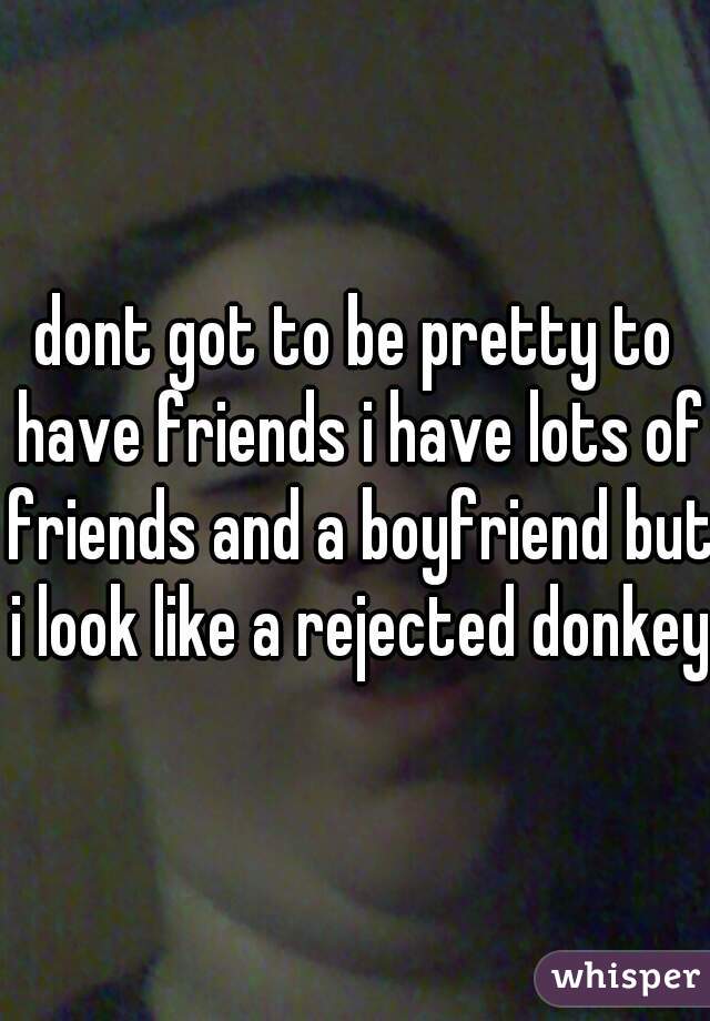 dont got to be pretty to have friends i have lots of friends and a boyfriend but i look like a rejected donkey