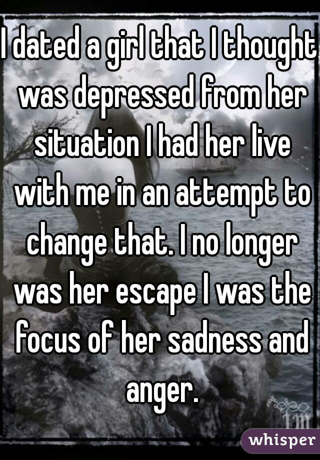 I dated a girl that I thought was depressed from her situation I had her live with me in an attempt to change that. I no longer was her escape I was the focus of her sadness and anger.