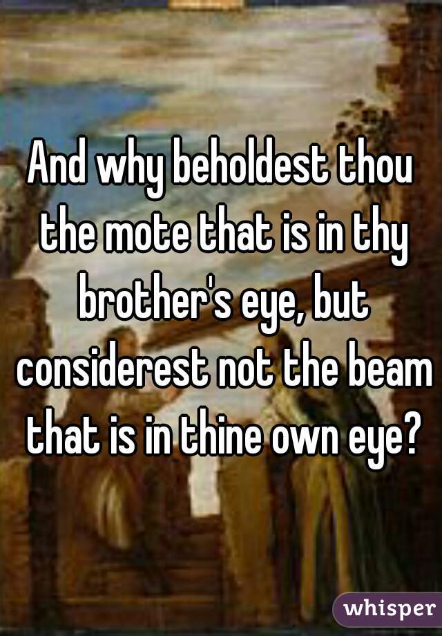 And why beholdest thou the mote that is in thy brother's eye, but considerest not the beam that is in thine own eye?