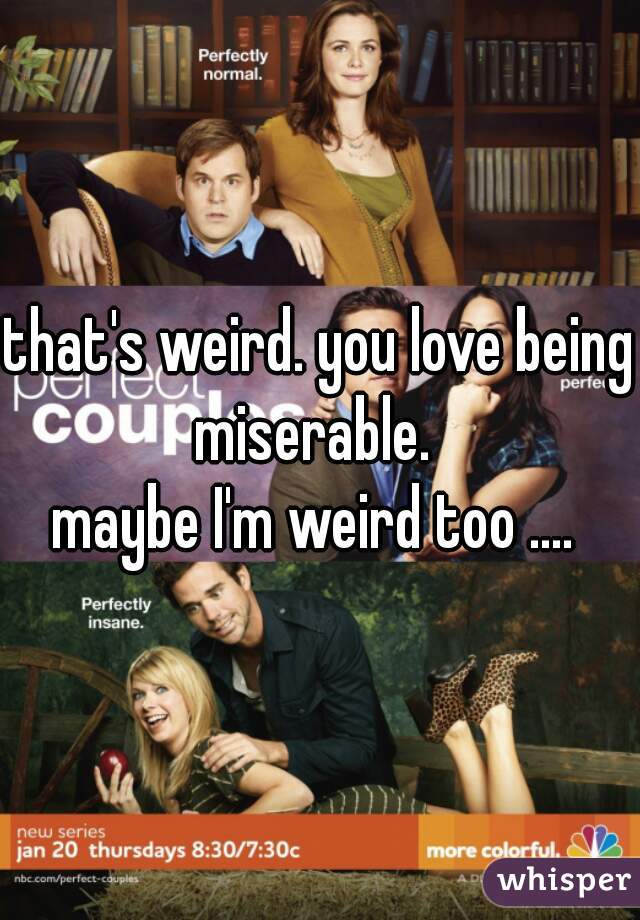 that's weird. you love being miserable.  

maybe I'm weird too .... 