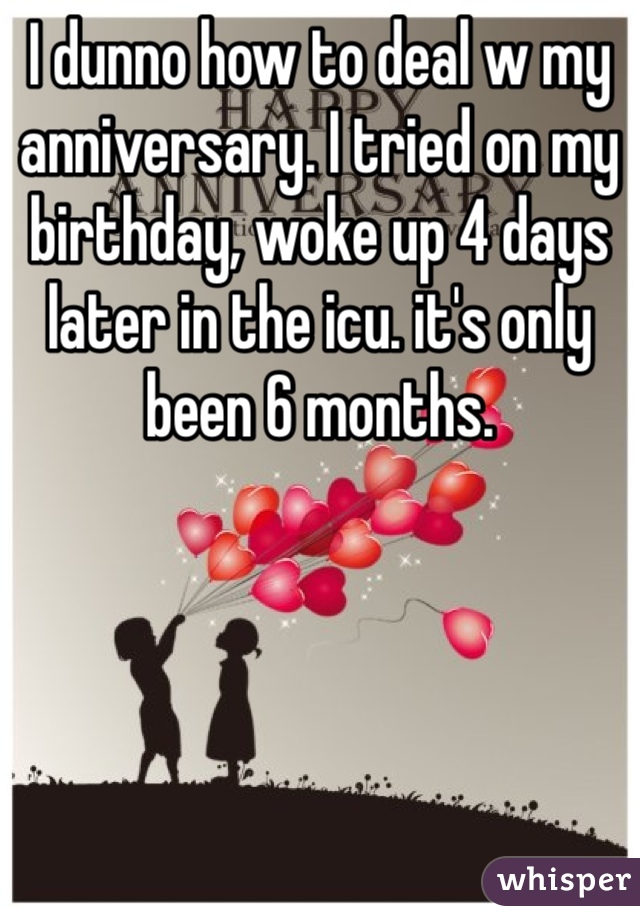 I dunno how to deal w my anniversary. I tried on my birthday, woke up 4 days later in the icu. it's only been 6 months. 