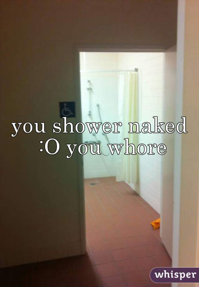 you shower naked :O you whore
