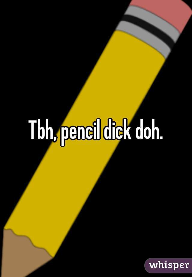 Tbh, pencil dick doh.