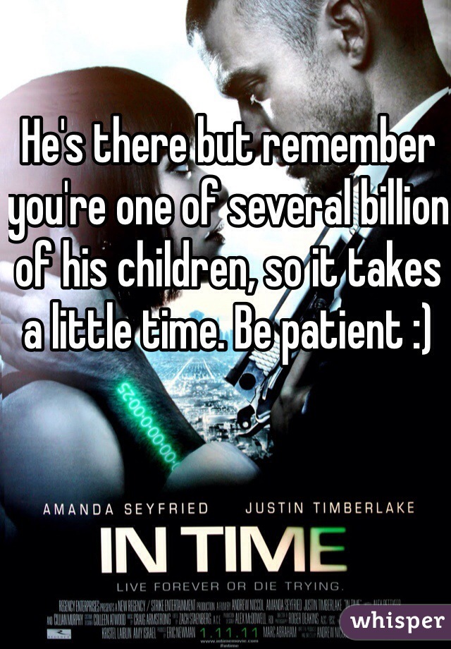 He's there but remember you're one of several billion of his children, so it takes a little time. Be patient :)