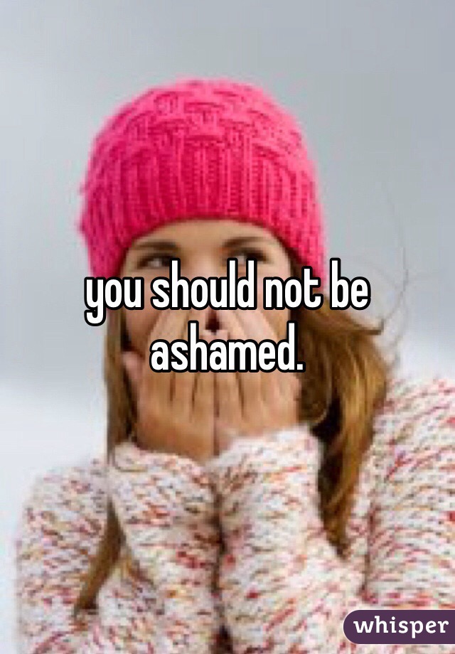 you should not be ashamed.