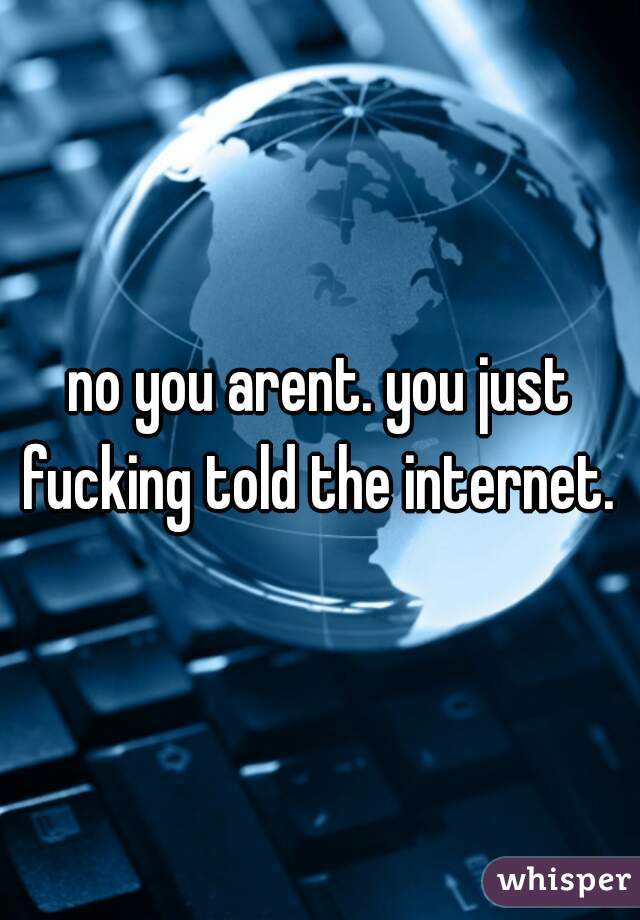 no you arent. you just fucking told the internet. 