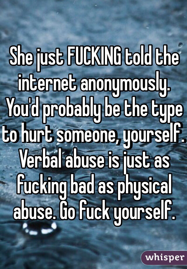 She just FUCKING told the internet anonymously. You'd probably be the type to hurt someone, yourself. Verbal abuse is just as fucking bad as physical abuse. Go fuck yourself.