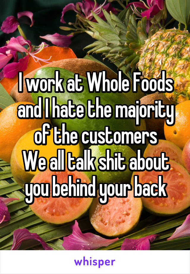 I work at Whole Foods and I hate the majority of the customers
We all talk shit about you behind your back