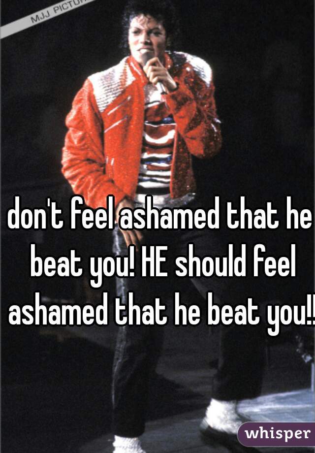 don't feel ashamed that he beat you! HE should feel ashamed that he beat you!!