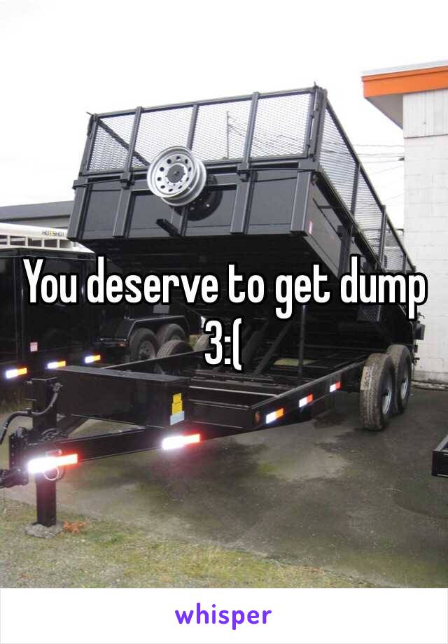 You deserve to get dump 3:( 