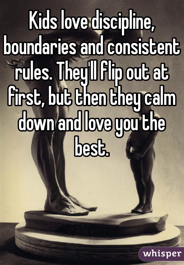 Kids love discipline, boundaries and consistent rules. They'll flip out at first, but then they calm down and love you the best.