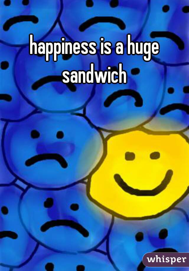 happiness is a huge sandwich 